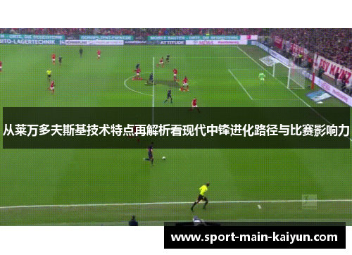 从莱万多夫斯基技术特点再解析看现代中锋进化路径与比赛影响力