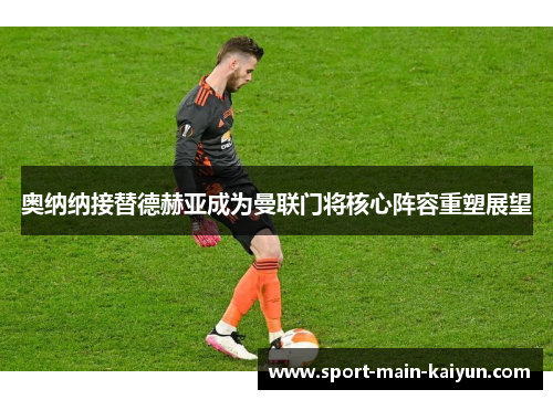 奥纳纳接替德赫亚成为曼联门将核心阵容重塑展望